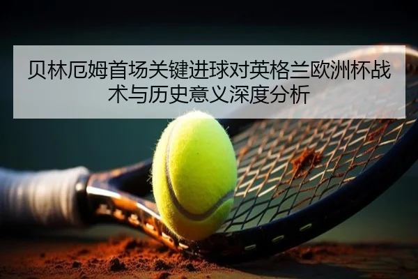 贝林厄姆首场关键进球对英格兰欧洲杯战术与历史意义深度分析